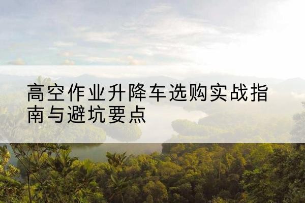 白水升降车怎么选-高空作业升降车选购实战指南与避坑要点