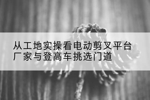 白水电动剪叉升降平台厂家-从工地实操看电动剪叉平台厂家与登高车挑选门道