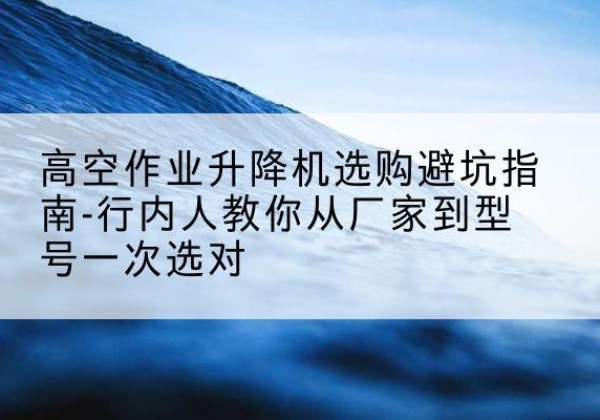 白水升降平台厂家-高空作业升降机选购避坑指南-行内人教你从厂家到型号一次选对