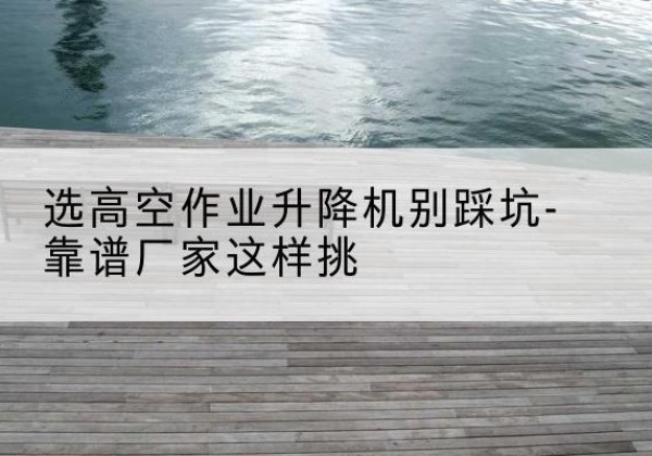 白水剪叉式升降机厂家-选高空作业升降机别踩坑-靠谱厂家这样挑