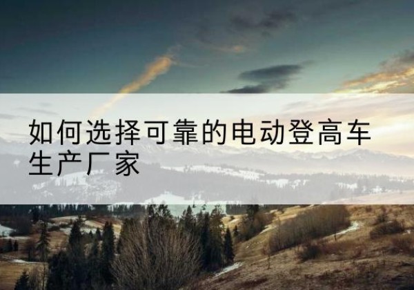 白水电动登高车厂家-如何选择可靠的电动登高车生产厂家