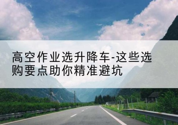 白水升降车厂家-高空作业选升降车-这些选购要点助你*避坑