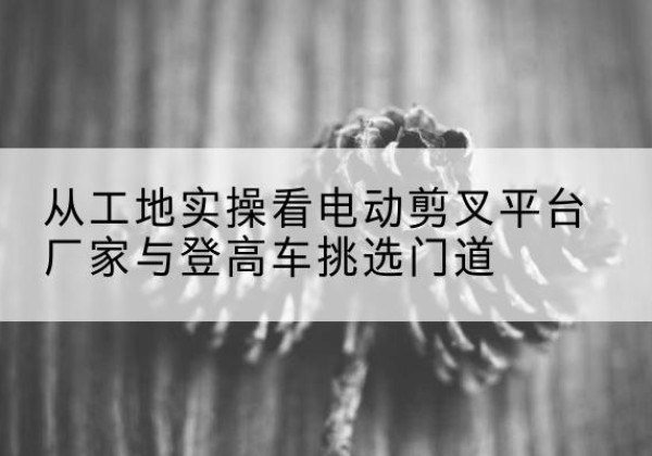 白水电动剪叉升降平台厂家-从工地实操看电动剪叉平台厂家与登高车挑选门道